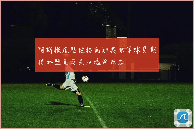 阿斯报道恩佐格瓦迪奥尔等球员期待加盟皇马关注选举动态