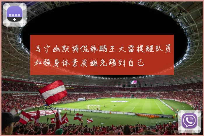 马宁幽默调侃韩鹏王大雷提醒队员加强身体素质避免踢到自己