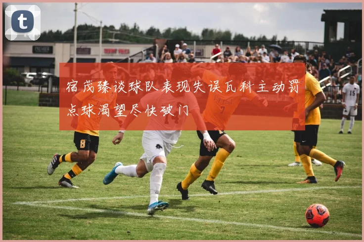 宿茂臻谈球队表现失误瓦科主动罚点球渴望尽快破门