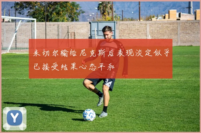米切尔输给尼克斯后表现淡定似乎已接受结果心态平和