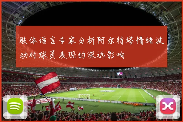 肢体语言专家分析阿尔特塔情绪波动对球员表现的深远影响