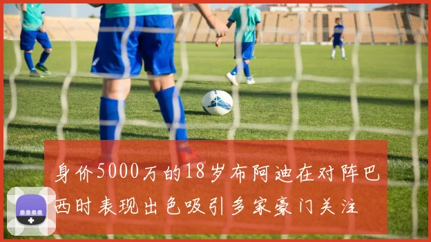 身价5000万的18岁布阿迪在对阵巴西时表现出色吸引多家豪门关注