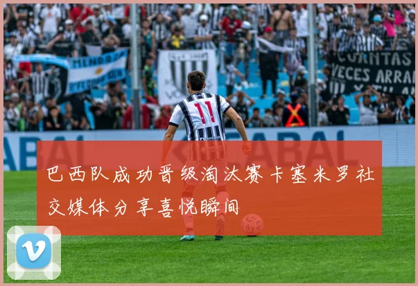 巴西队成功晋级淘汰赛卡塞米罗社交媒体分享喜悦瞬间