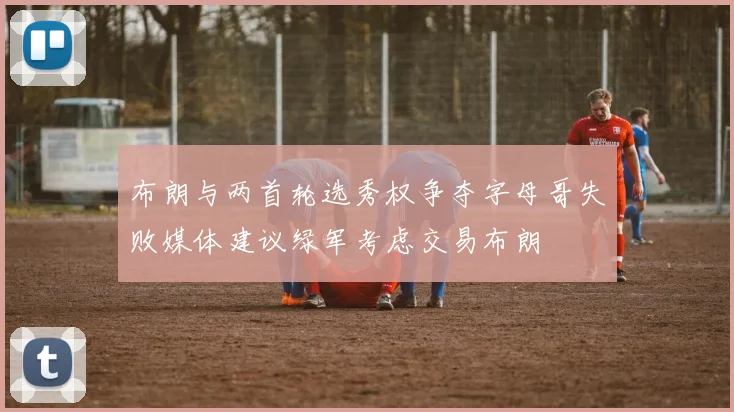 布朗与两首轮选秀权争夺字母哥失败媒体建议绿军考虑交易布朗