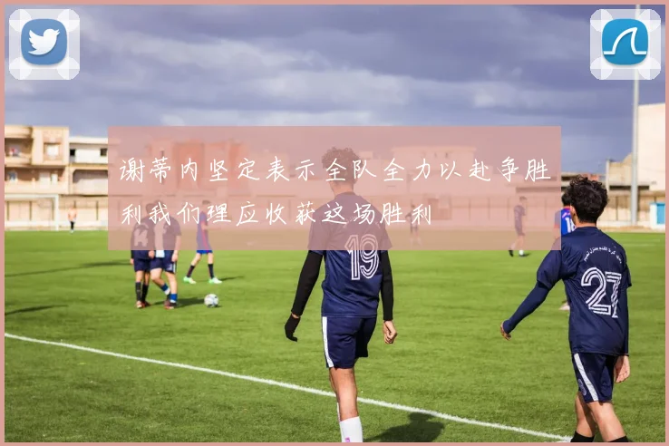 谢蒂内坚定表示全队全力以赴争胜利我们理应收获这场胜利