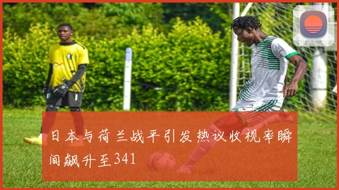 日本与荷兰战平引发热议收视率瞬间飙升至341