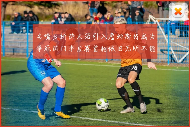 名嘴分析热火若引入詹姆斯将成为争冠热门季后赛首轮依旧无所不能