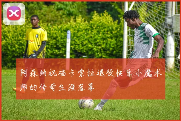 阿森纳祝福卡索拉退役快乐小魔术师的传奇生涯落幕