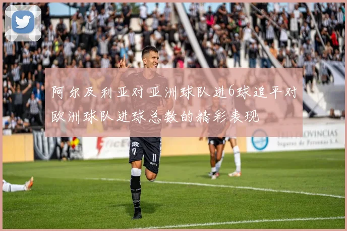 阿尔及利亚对亚洲球队进6球追平对欧洲球队进球总数的精彩表现