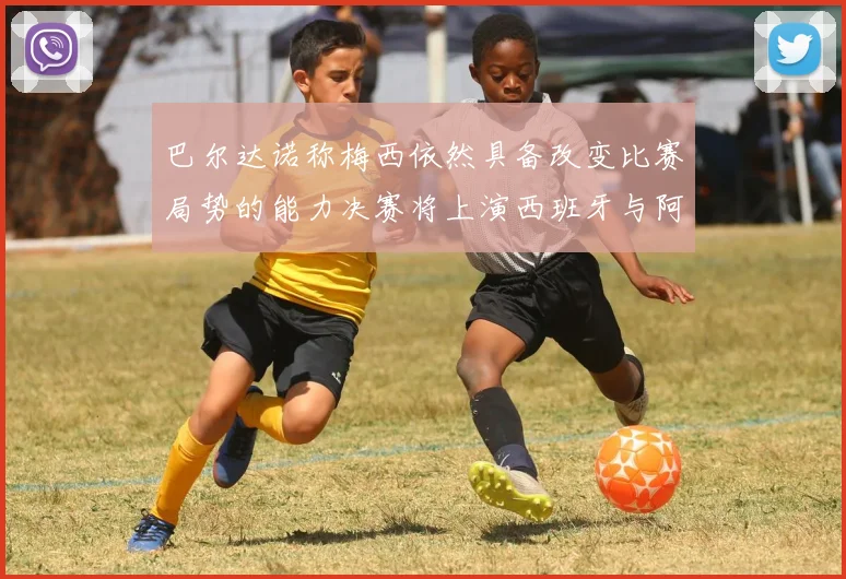 巴尔达诺称梅西依然具备改变比赛局势的能力决赛将上演西班牙与阿根廷对决