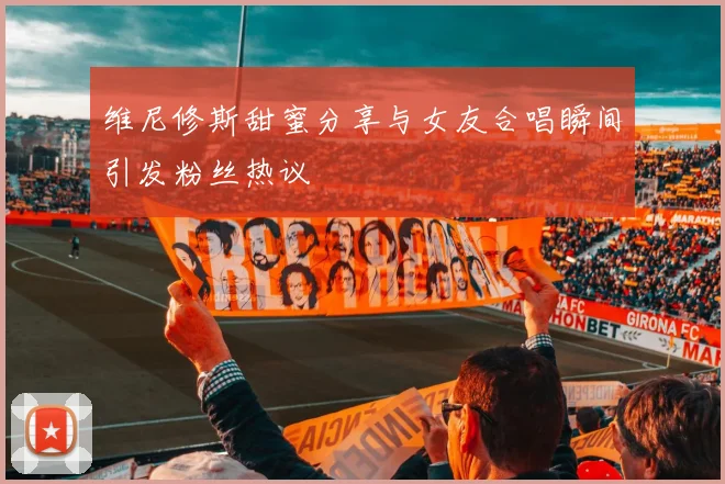 维尼修斯甜蜜分享与女友合唱瞬间引发粉丝热议