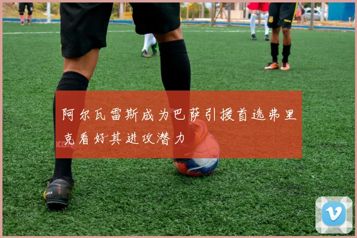 阿尔瓦雷斯成为巴萨引援首选弗里克看好其进攻潜力