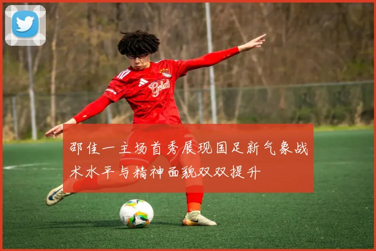 邵佳一主场首秀展现国足新气象战术水平与精神面貌双双提升