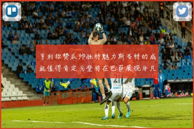 亨利称赞瓜帅独特魅力斯洛特的成就值得肯定戈登将在巴萨展现非凡才华